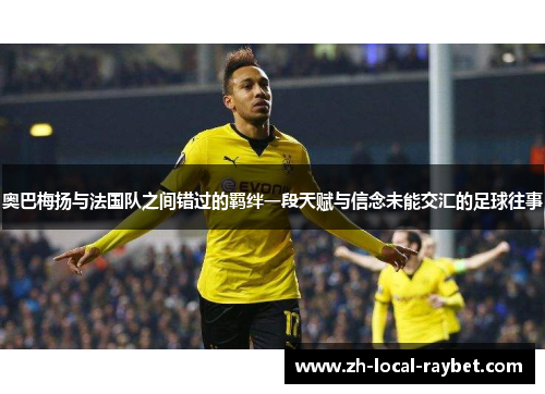 奥巴梅扬与法国队之间错过的羁绊一段天赋与信念未能交汇的足球往事 奥巴梅扬与法国队之间错过的羁绊一段天赋与信念未能交汇的足球往事