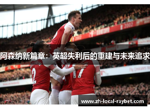 阿森纳新篇章:英超失利后的重建与未来追求 阿森纳新篇章:英超失利后的重建与未来追求