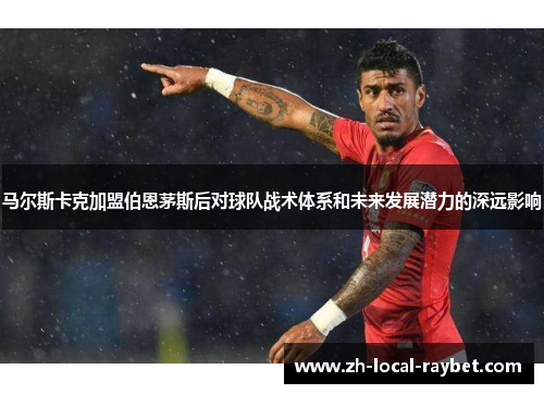 马尔斯卡克加盟伯恩茅斯后对球队战术体系和未来发展潜力的深远影响 马尔斯卡克加盟伯恩茅斯后对球队战术体系和未来发展潜力的深远影响