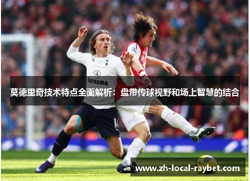 莫德里奇技术特点全面解析：盘带传球视野和场上智慧的结合