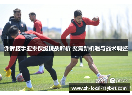 谢晖接手亚泰保级挑战解析 聚焦新机遇与战术调整