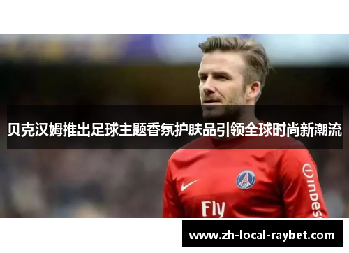 贝克汉姆推出足球主题香氛护肤品引领全球时尚新潮流