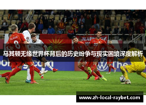 马其顿无缘世界杯背后的历史纷争与现实困境深度解析 马其顿无缘世界杯背后的历史纷争与现实困境深度解析